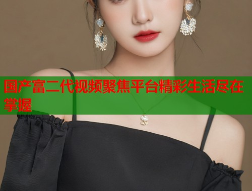 国产富二代视频聚焦平台精彩生活尽在掌握  第1张