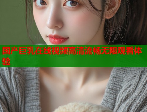 国产巨乳在线视频高清流畅无限观看体验  第1张