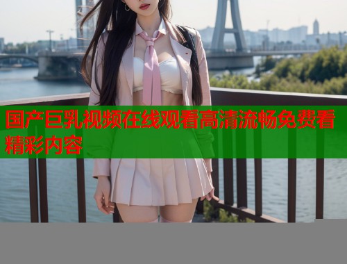 国产巨乳视频在线观看高清流畅免费看精彩内容  第1张