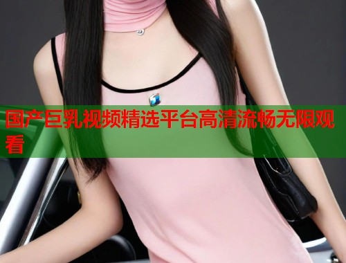 国产巨乳视频精选平台高清流畅无限观看  第1张