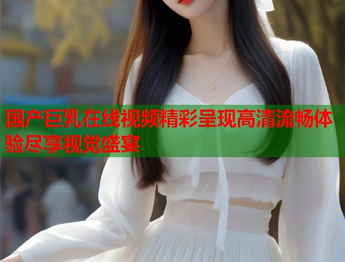 国产巨乳在线视频精彩呈现高清流畅体验尽享视觉盛宴  第1张