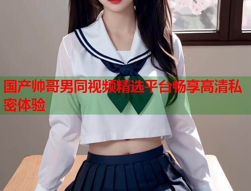 国产帅哥男同视频精选平台畅享高清私密体验  第1张