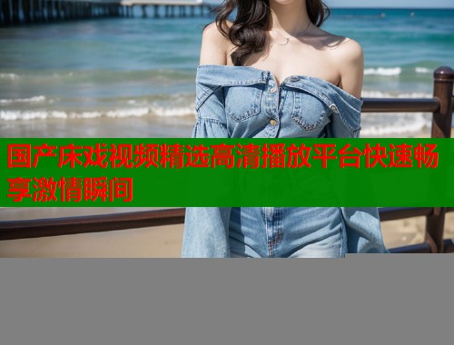 国产床戏视频精选高清播放平台快速畅享激情瞬间  第1张