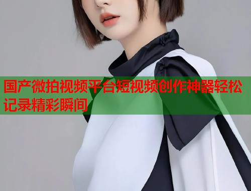 国产微拍视频平台短视频创作神器轻松记录精彩瞬间  第2张