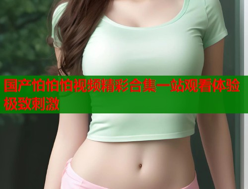国产怕怕怕视频精彩合集一站观看体验极致刺激  第1张