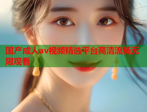 国产成人av视频精选平台高清流畅无限观看  第1张