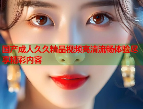 国产成人久久精品视频高清流畅体验尽享精彩内容  第1张