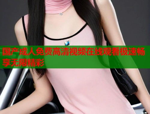 国产成人免费高清视频在线观看极速畅享无限精彩  第1张
