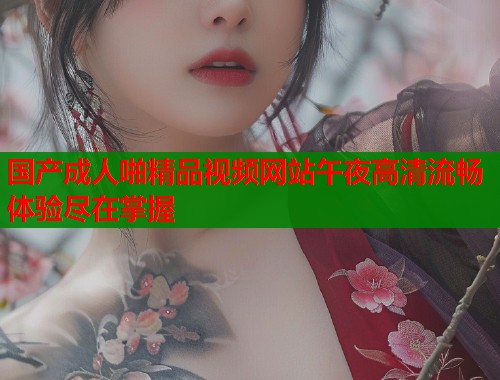 国产成人啪精品视频网站午夜高清流畅体验尽在掌握  第1张