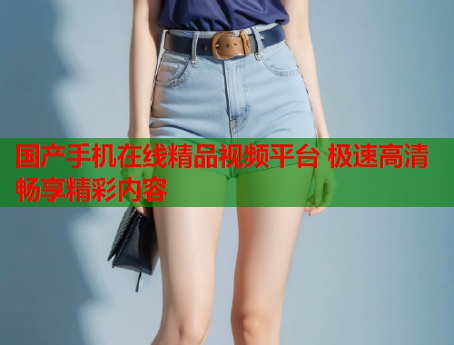 国产手机在线精品视频平台 极速高清畅享精彩内容  第1张