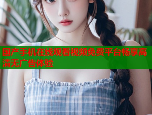国产手机在线观看视频免费平台畅享高清无广告体验  第1张