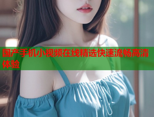 国产手机小视频在线精选快速流畅高清体验  第1张