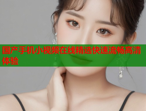 国产手机小视频在线精选快速流畅高清体验  第2张