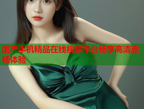 国产手机精品在线视频平台畅享高清流畅体验  第1张