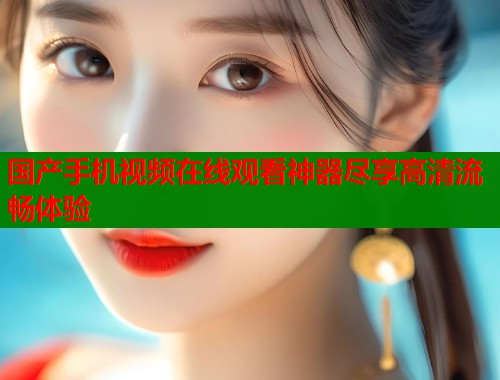 国产手机视频在线观看神器尽享高清流畅体验  第1张