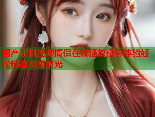 国产手机视频情侣在线播放精彩体验轻松畅享亲密时光  第1张