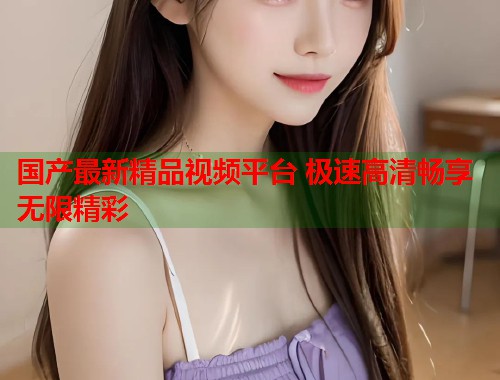 国产最新精品视频平台 极速高清畅享无限精彩  第1张