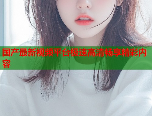 国产最新视频平台极速高清畅享精彩内容  第1张