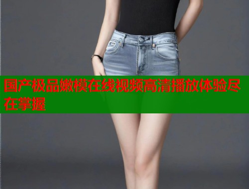 国产极品嫩模在线视频高清播放体验尽在掌握  第1张