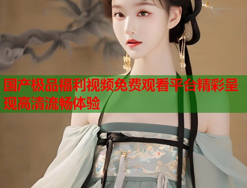国产极品福利视频免费观看平台精彩呈现高清流畅体验  第1张