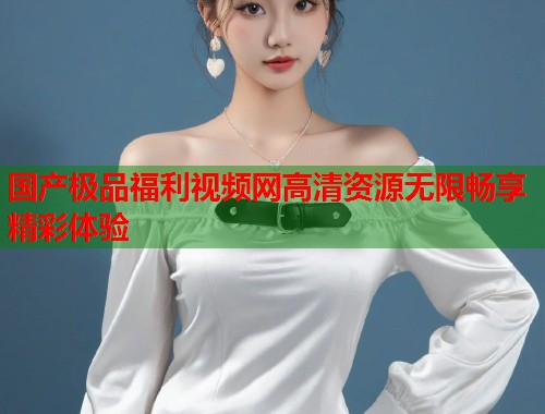 国产极品福利视频网高清资源无限畅享精彩体验  第1张