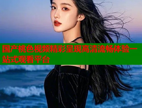 国产桃色视频精彩呈现高清流畅体验一站式观看平台  第1张