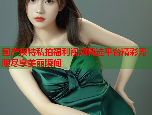 国产模特私拍福利视频精选平台精彩无限尽享美丽瞬间  第1张