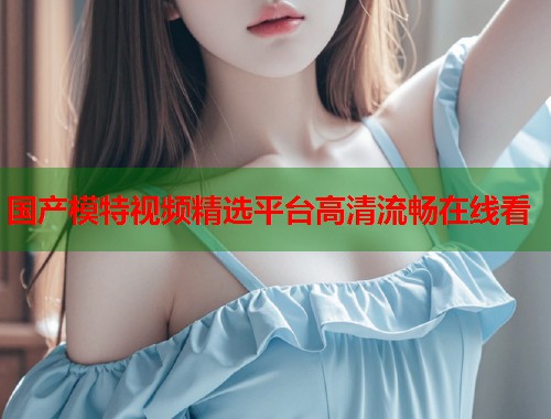 国产模特视频精选平台高清流畅在线看  第1张