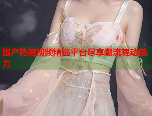 国产热舞视频精选平台尽享潮流舞动魅力  第1张