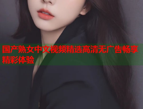 国产熟女中文视频精选高清无广告畅享精彩体验  第1张