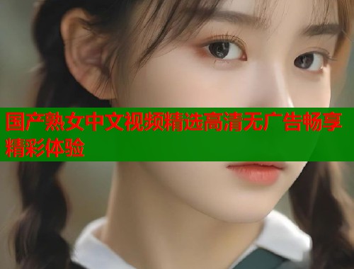 国产熟女中文视频精选高清无广告畅享精彩体验  第2张