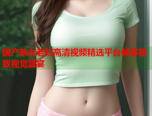 国产熟女老妇高清视频精选平台畅享极致视觉盛宴  第1张