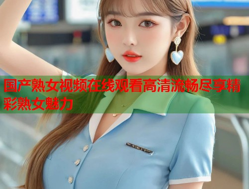 国产熟女视频在线观看高清流畅尽享精彩熟女魅力  第1张
