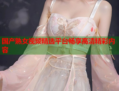 国产熟女视频精选平台畅享高清精彩内容  第1张