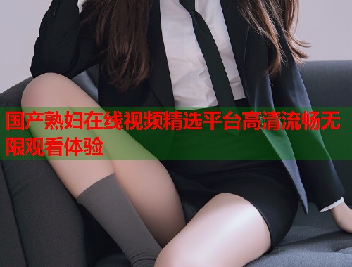 国产熟妇在线视频精选平台高清流畅无限观看体验  第1张