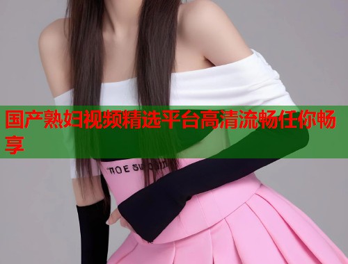 国产熟妇视频精选平台高清流畅任你畅享  第1张