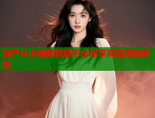 国产片小视频精选平台尽享高清流畅体验  第2张