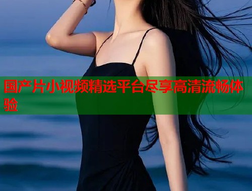 国产片小视频精选平台尽享高清流畅体验  第1张