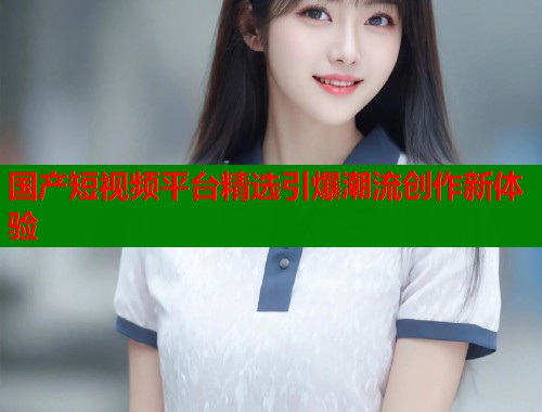 国产短视频平台精选引爆潮流创作新体验  第1张