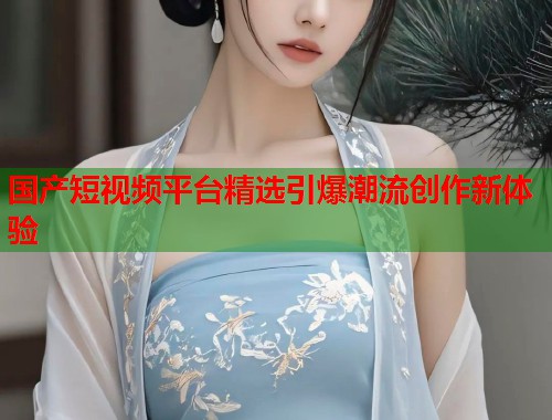 国产短视频平台精选引爆潮流创作新体验  第2张
