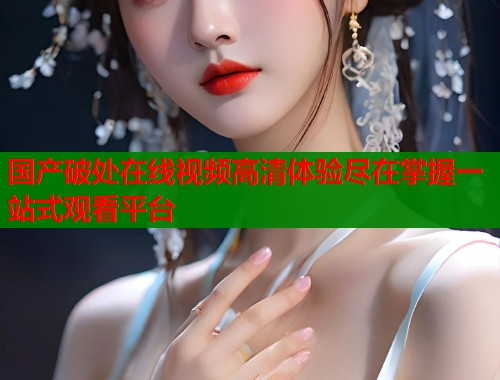国产破处在线视频高清体验尽在掌握一站式观看平台  第1张