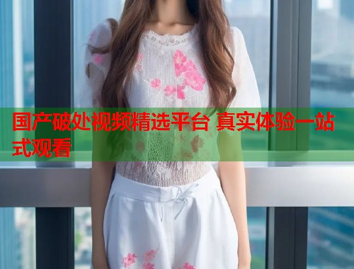 国产破处视频精选平台 真实体验一站式观看  第1张
