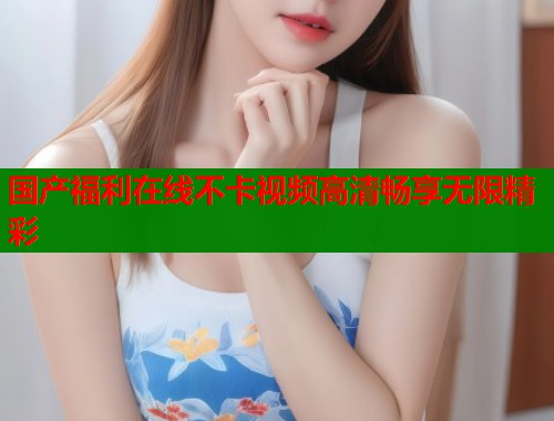 国产福利在线不卡视频高清畅享无限精彩  第1张