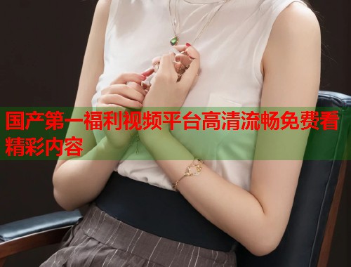 国产第一福利视频平台高清流畅免费看精彩内容  第1张