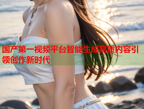 国产第一视频平台智能生成高质内容引领创作新时代  第1张
