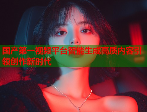 国产第一视频平台智能生成高质内容引领创作新时代  第2张
