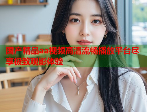 国产精品aa视频高清流畅播放平台尽享极致观影体验  第1张