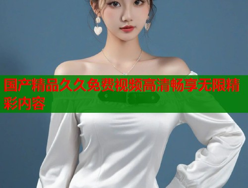 国产精品久久免费视频高清畅享无限精彩内容  第2张