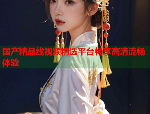 国产精品线视频精选平台畅享高清流畅体验  第1张