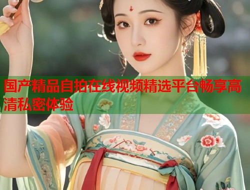 国产精品自拍在线视频精选平台畅享高清私密体验  第1张